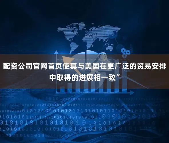 配资公司官网首页使其与美国在更广泛的贸易安排中取得的进展相一致”