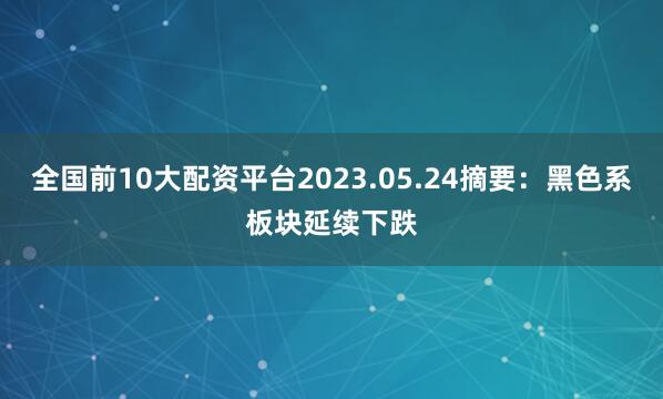 全国前10大配资平台2023.05.24摘要：黑色系板块延续下跌