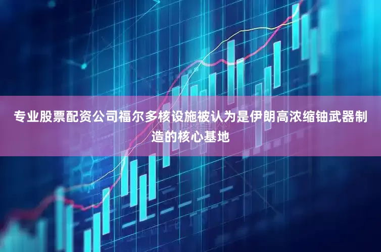 专业股票配资公司福尔多核设施被认为是伊朗高浓缩铀武器制造的核心基地