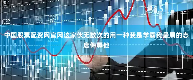 中国股票配资网官网这家伙无数次的用一种我是学霸我最屌的态度侮辱他