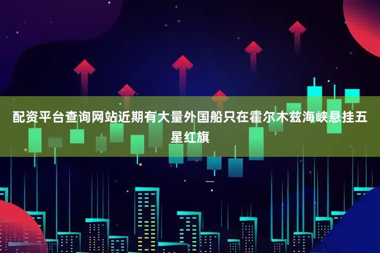 配资平台查询网站近期有大量外国船只在霍尔木兹海峡悬挂五星红旗