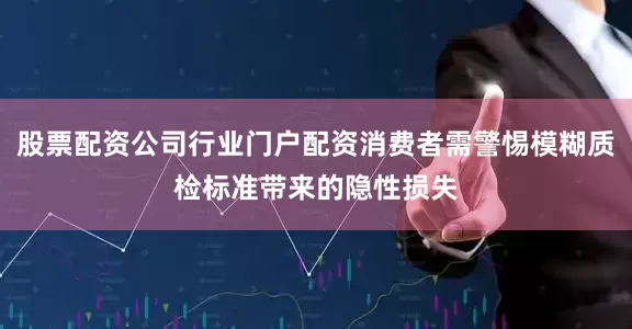 股票配资公司行业门户配资消费者需警惕模糊质检标准带来的隐性损失