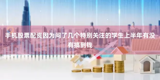 手机股票配资因为问了几个特别关注的学生上半年有没有搞到钱