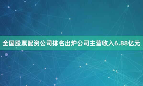 全国股票配资公司排名出炉公司主营收入6.88亿元