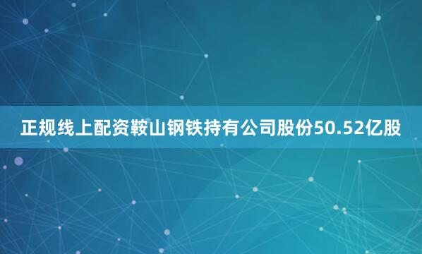 正规线上配资鞍山钢铁持有公司股份50.52亿股