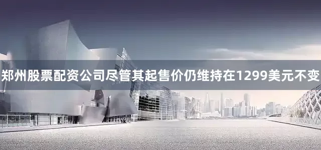 郑州股票配资公司尽管其起售价仍维持在1299美元不变