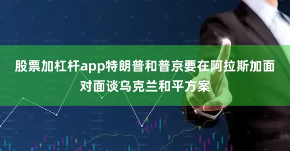 股票加杠杆app特朗普和普京要在阿拉斯加面对面谈乌克兰和平方案